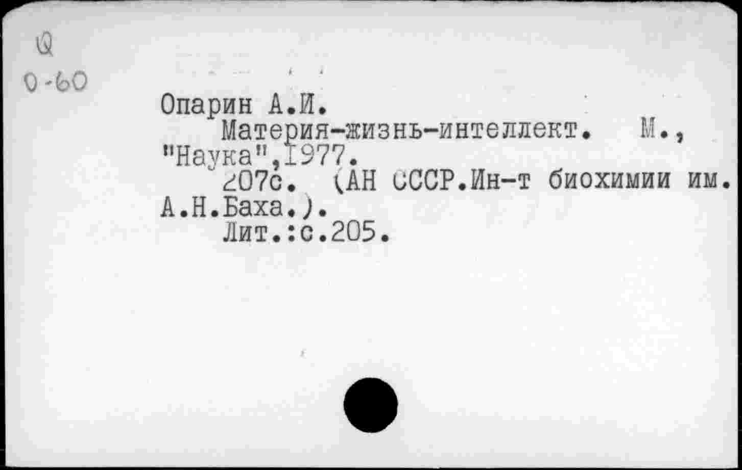 ﻿Опарин А.И.
Материя-жизнь-интеллект. М., ’’Наука” 1977.
гО7с. ;АН иССР.Ин-т биохимии им. А.Н.Баха.
Лит.:с.205.